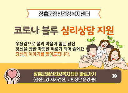 [장흥군정신건강복지센터] 코로나 블루 심리상담 지원 우울감으로 몸과 마음이 힘든 당신 당신을 향한 따뜻한 위로가 되어 줄게요 당신의 이야기를 들어드립니다. 장흥군정신건강복지센터 바로가기  (정신건강 자가검진, 고민상담 운영 중) 