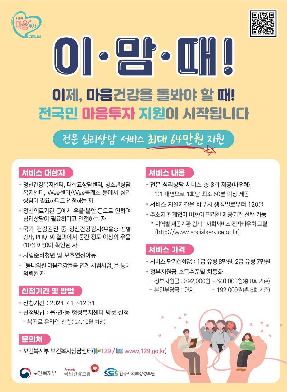 전국민 마음투자 지원사업 큐알코드(https://naver.me/GMFrMVBa) 이맘때! 이제, 마음건강을 돌봐야 할때! 전국민 마음투자 지원이 시작됩니다. 전문심리상담 서비스 최대 64만원 지원 서비스대상자 - 정신건강복지센터, 대학교상담센터, 청소년상담복지센터, Wee센터 / Wee클래스 등에서 심리상담이 필요하다고 인정하는자 -정신의료기관 등에서 우울, 불안 등으로 인하여 심리상담이 필요하다고 인정하는자 -국가 건강검진 중 정신건강검사(우울증 선별검사, PHQ-9)결과에서 중간정도 이상의 우울(10점이상)이 확인된 자 -자립준비청년 및 보호연장아동 -동네의원 마음건강돌봄 연계 시범사업을 통해 의뢰된 자 / 신청기간 및 방법 -신청기간 : 224.7.1~12:31 -신청방법 : 읍,면,동 행정복지센터 방문신청 -복지로 온라인신청(24.10월 예정) / 문의처 -보건복지부 보건복지상담센터 (전화 129 / www.129.go.kr) / 서비스내용 -전문심리상담 서비스 총 8회 제공(바우처) -1:1대면으로 1회당 최소 50분 이상 제공 -서비스 지원기간은 바우처 생성일로 부터 120일 -주소지 관계없이 이용이 편리한 제공기관 선택가능 *지역별 제공기관 검색 : 사회서비스 전자바우처 포털(http://www.socialservice.or.kr) / 서비스가격 -서비스단가(1회당) : 1급 유형 8만원, 2급 유형 7만원 -정부지원금 소득수준별 차등화 -정부지원금 : 392,000원~640,000원(총 8회 기준) -본인부담금 : 면제~192,000원(총 8회기준) [보건복지부, 국민건강보험, 한국사회보장정보원]