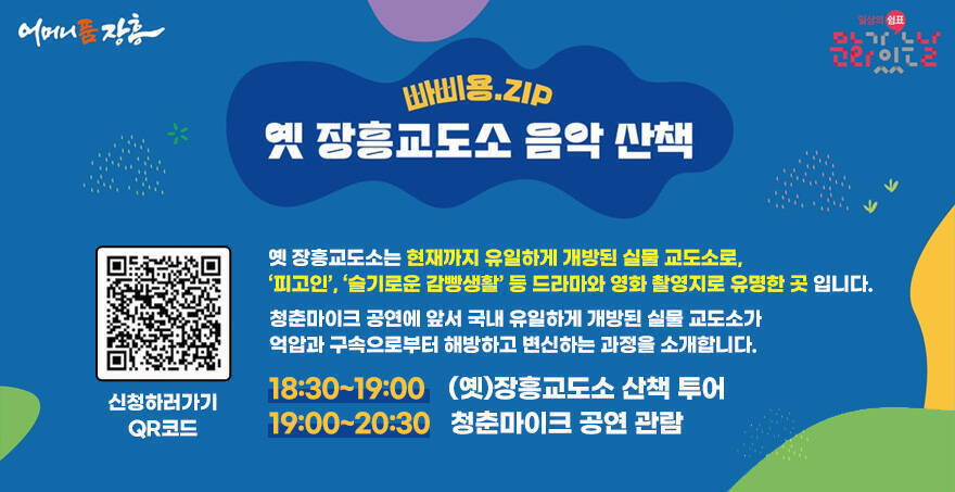 어머니품 장흥, 일상의 쉼표 문화가 있는날 로고 빠삐용.ZIP 옛 장흥교도소 음악 산책 옛 장흥교도소는 현재까지 유일하게 개방된 실물 교도소로, ‘피고인’, ‘슬기로운 감빵생활’ 등 드라마와 영화 촬영지로 유명한 곳 입니다. 청춘마이크 공연에 앞서 국내 유일하게 개방된 실물 교도소가 억압과 구속으로부터 해방하고 변신하는 과정을 소개합니다. 18:30~19:00    (옛)장흥교도소 산책 투어 19:00~20:30   청춘마이크 공연 관람 신청하러가기 QR코드(https://docs.google.com/forms/d/e/1FAIpQLSdrUiAV7z6cN7ICJkRfC_m63Xr3vul_nZ3009ey3VKVgk5NzQ/viewform)