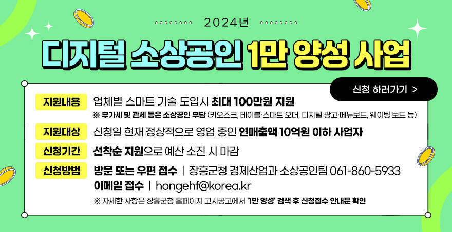 2024년 디지털 소상공인 1만 양성 사업 지원 내용 : 업체별 스마트 기술 도입시 최대 100만원 지원  ※ 부가세 및 관세 등은 소상공인 부담(키오스크, 테이블·스마트 오더, 디지털 광고·메뉴보드, 웨이팅 보드 등) 지원 대상 : 신청일 현재 정상적으로 영업 중인 연매출액 10억원 이하 사업자 신청 기간 : 선착순 지원으로 예산 소진 시 마감 신청 방법 : 방문 또는 우편 접수 (장흥군청 경제산업과 소상공인팀/061-860-5933), 이메일 접수 (hongehf@korea.kr) ※ 자세한 사항은 장흥군청 홈페이지 고시공고에서 '1만 양성' 검색 후 신청접수 안내문 확인 신청 하러가기