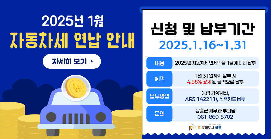 2025년 1월 자동차세 연납 안내 신청 및 납부기간 : 2025.1.16~1.31 내용:2025년 자동차세 연세액을 1월에 미리 납부 혜택:1월 31일까지 납부 시 4.58% 공제 된 금액으로 납부 납부방법:농협 가상계좌, ARS(142211), 신용카드 납부 문의:장흥군 재무과 부과팀 061-860-5702 노벨 문학도시 장흥 자세히 보기