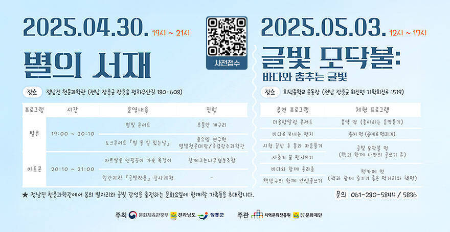 2025.04.30.19시~21시 별의 서재 -장소 : 정남진 천문과학관(전남 장흥군 장흥읍 평화우산길 180-608) ★정남진 천문과학관에서 봄의별자리와 글빛 감성을 충전하는 문화요일에 함께할 가족들을 초대합니다. 2025.05.03. 12시~17시 글빛 모닥불 바다와 춤추는 글빛 -장소 : 회덕중학교 운동장(전남 장흥군 회진면 가학회진로 1519) -문의 : 061-280-5844/5836
