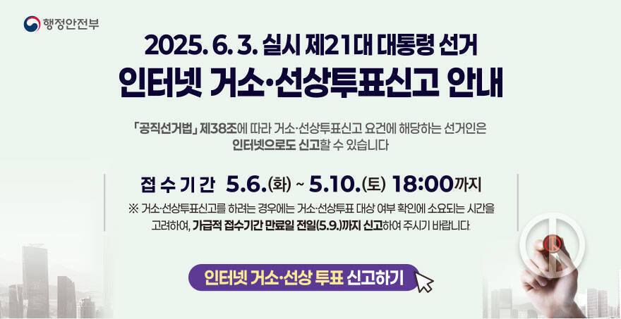 2025. 6. 3. 실시 제 21대 대통령 선거 인터넷 거소, 선상투표신고 안내 (공직선거법)제38조에 따라 거소,선상투표신고 요건에 해당하는 선거인은 인터넷으로도 신고할 수 있습니다 접수기간 : 5. 6.(화) ~  5.10.(토) 18:00까지 *거소,선상투표신고를 하려는 경우에는 거소,선상투표 대상 여부 확인에 소요되는 시간을 고려하여, 가급적 접수기간 만료일(5.9.)까지 신고하여 주시기 바랍니다. 인터넷 거소, 선상투표 신고하기 행정안전부