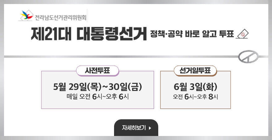 제 21대 대통령선거 정책, 공약 바로 알고 투표 사전투표 : 5월 29일(목) ~ 30일(금) 매일 오전 6시 ~ 오후6시 선거일투표 : 6월 3일(화) 오전 6시 ~ 오후8시 전라남도선거관리위원회 자세히보기