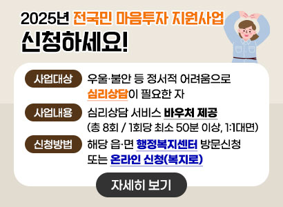 2025년 전국민 마음투자 지원사업 신청하세요! 사업대상 : 우울·불안 등 정서적 어려움으로 심리상담이 필요한 자 사업내용 : 심리상담 서비스 바우처 제공 (총 8회/1회당 최소 50분 이상, 1:1대면) 신청방법 : 해당 읍·면 행정복지센터 방문신청 또는 온라인 신청 (복지로) 자세히보기