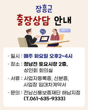 장흥군 출장상담 안내 · 일시 : 매주 화요일 오후2~4시 · 장소 : 정남진 토요시장 2층, 상인회 회의실 · 서류 : 사업자등록증, 신분증, 사업장 임대차계약서 · 문의 : 전남신용보증재단 해남지점(T.061-635-9333)