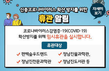 신종코로나바이러스 확산 방지를 위한 휴관 알림 코로나바이러스감염증-19(COVID-19) 확산방지를 위해 임시휴관을 실시합니다. 대상 : 편백숲우드랜드, 정남진물과학관, 정남진천문과학관, 정남진도서관 등, 자세히보기