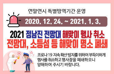 연말연시 특별방역기간 운영 [2020.12.24. ~ 2021.1.3.] 2021 정남진 전망대 해맞이 행사 취소, 전망대, 소등섬 등 해맞이 명소 폐쇄 코로나 19  지속 확산 방지를 위하여 부득이하게  행사를 취소하고 행사장을 폐쇄하오니  양해하여 주시기 바랍니다. 