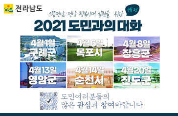 전라남도 으뜸전남, 전남 행복시대 실현을 위한 4월편 2021 도민과의 대화 4월1일 구례군 4월6일 목포시 4월8일 장흥군 4월13일 영암군 4월14일 순천시 4월20일 진도군 도민여러분들의 많은 관심과 참여바랍니다