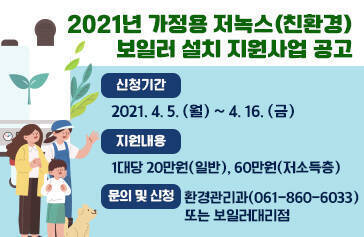 2021년 가정용 저녹스(친환경) 보일러 설치 지원사업 공고 신청기간 2021. 4. 5.(월) ~ 4. 16.(금) 지원내용 1대당 20만원(일반), 60만원(저소득층) 문의 및 신청 환경관리과(061-860-6033) 또는 보일러대리점 
