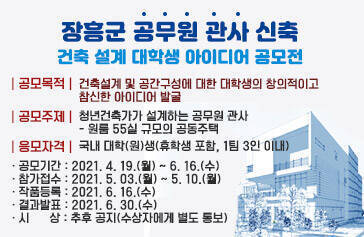 장흥군 공무원 관사 신축 건축 설계 대학생 아이디어 공모전 공모목적 건축설계 및 공간구성에 대한 대학생의 창의적이고  참신한 아이디어 발굴 공모주제 청년건축가가 설계하는 공무원 관사 원룸 55실 규모의 공동주택 응모자격 국내대학원생 휴학생 포함,1팀 3인이내 · 공모기간 : 2021. 4. 19.(월) ~ 6. 16.(수) · 참가접수 : 2021. 5. 03.(월) ~ 5. 10.(월) · 작품등록 : 2021. 6. 16.(수) · 결과발표 : 2021. 6. 30.(수) · 시      상 : 추후 공지(수상자에게 별도 통보)