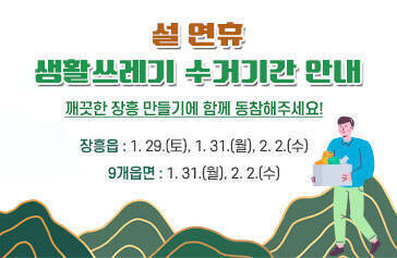설연휴 생활쓰레기 수거기간 안내 깨끗한 장흥 만들기에 함께 동참해주세요! 장흥읍 : 1. 29.(토), 1. 31.(월), 2. 2.(수) 9개읍면 : 1. 31.(월), 2. 2.(수)