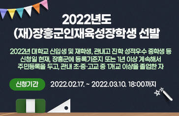 2022년도 (재)장흥군인재육성장학생 선발 2022년 대학교 신입생 및 재학생, 관내고 진학 성적우수 중학생 등 신청일 현재, 장흥군에 등록기준지 또는 1년 이상 계속해서 주민등록을 두고, 관내 초․중․고교 중 1개교 이상을 졸업한 자 신청기간: 2022.02.17. ~ 2022.03.10. 18:00까지