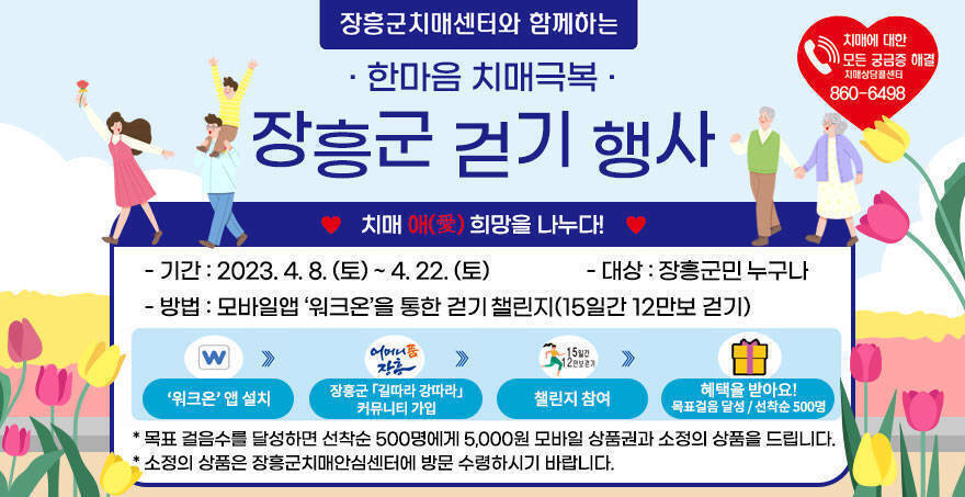 장흥군치매센터와 함께하는 한마음 치매극복 장흥군 걷기 행사 치매 애(愛)희망을 나누다! 기간 : 2023. 4. 8.(토) ~ 4. 22.(토) 대상 : 장흥군민 누구나 방법 : 모바일앱 '워크온'을 통한 걷기 챌린지(15일간 12만보 걷기) '워크온' 앱 설치 → 장흥군 길따라 강따라 커뮤니티 가입 → 챌린지 참여 → 혜택을 받아요! 목표걸음 달성 / 선착순 500명 목표 걸음수를 달성하면 선착순 500명에게 5,000원 모바일 상품권과 소정의 상품을 드립니다. 소정의 상품은 장흥군치매안심센터에 방문 수령하시기 바랍니다. 치매에 대한 모든 궁금증 해결 치매상담콜센터 860-6498