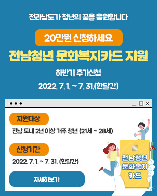 전라남도가 청년의 꿈을 응원합니다 20만원 신청하세요 전남청년 문화복지카드 지원 하반기 추가신청 : 2022. 7. 1. ~ 7. 31.(한달간) 지원대상 : 전남 도내 2년 이상 거주 청년(21세~28세) 신청기간 : 2022. 7. 1. ~ 7. 31.(한달간) 자세히보기 전남청년 문화복지카드