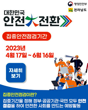 대한민국 안전大전환 집중안전점검기간 2023. 4. 17 ~ 6. 16 집중안전점검이란? 집중기간을 정해 정부 공공기관 국민 모두 안전점검을 하여 안전한 사회를 만드는 예방활동 자세히보기 행정안전부 전라남도