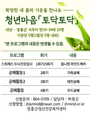 희망찬 새 봄의 기운을 만나요 청년마음 토닥토닥 대상 - 장흥군 거주자 만19-39세 25명 기관당 5명(1팀당 5명 내외) *본 프로그램의 내용은 변경될 수 있음. 프로그램 : 스트레스 두뇌건강검사 / 회기 : 1회기, 5회기 / 내용 : 옴니핏 마인드케어 프로그램 : 공예활동1 / 회기 : 2회기 / 내용 : 가죽공예 프로그램 : 공예활동2 / 회기 : 3회기 / 내용 : 레진공예 프로그램 : 공예활동 / 회기 : 4회기 / 내용 : 우드공예 신청문의 : 864-0199 / 담당자 : 하창곤 신청방법 : jhsmind@naver.com / jhmind.or.kr 장흥군정신건강복지센터