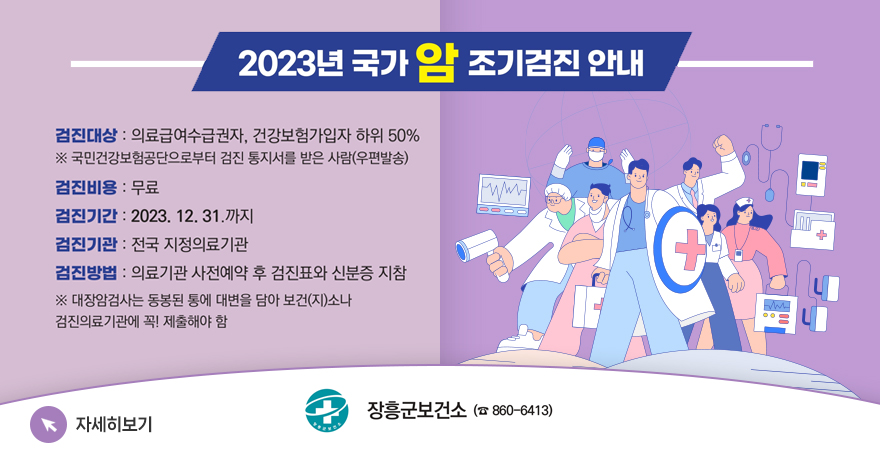 2023년 국가 암 조기검진 안내 검진대상 : 의료급여수급권자, 건강보험가입자 하위 50% ※ 국민건강보험공단으로부터 검진 통지서를 받은 사람(우편발송) 검진비용 : 무료 검진기간 : 2023. 12. 31.까지 검진기관 : 전국 지정의료기관 검진방법 : 의료기관 사전예약 후 검진표와 신분증 지참 ※ 대장암검사는 동봉된 통에 대변을 담아 보건(지)소나 검진의료기관에 꼭! 제출해야하 함 자세히보기 장흥군보건소 (860-6413)