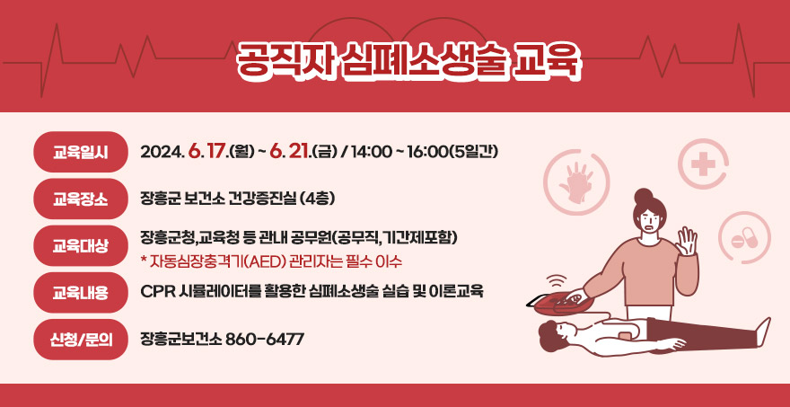 공직자 심폐소생술 교육 교육일시 : 2024. 6. 17.(월) ~ 6. 21.(금) / 14:00 ~ 16:00(5일간)  교육장소 : 장흥군 보건소 건강증진실 (4층) 교육대상 : 장흥군청,교육청 등 관내 공무원(공무직,기간제포함) 자동심장충격기(AED) 관리자는 필수 이수 교육내용 : CPR 시뮬레이터를 활용한 심폐소생술 실습 및 이론교육 신청/문의 : 장흥군보건소 860-6477