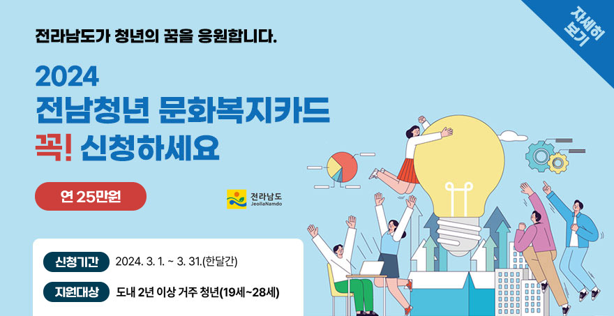 전라남도가 청년의 꿈을 응원합니다. 2024 전남청년 문화복지카드 꼭! 신청하세요 연 25만원 -신청기간:2024.3.1. ~ 3.31.(한달간) -지원대상:도내2년이상 거주 청년(19세~28세) 자세히보기 /전라남도