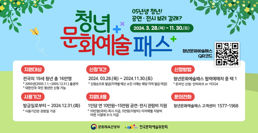 청년 문화예술 패스 05년생 청년! 공연 · 전시 보러 갈래? 2024. 3. 28.(목) ~ 11. 30.(토) 청년문화예술패스 QR코드(https://naver.me/xZGnsBG7) 지원대상: 전국의 19세 청년 총 16만명 *2005년(2005.1.1~2005.12.31)출생자 * 대한민국 국민 청년만 신청 가능 신청기간 : 2024. 3. 28.(목) ~ 11. 30.(토) *신청순으로 발급(지역별 예산 소진 시에는 해당 지역 발급 마감) 신청방법: 청년문화예술패스 협력예매처 중 택1 *온라인신청: 인터파크, yes24 사용기간: 발급일로부터~ 2024.12.31(화) *사용기간은 관람일 기준 지원내용: 1인당 연10만원~15만원 공연·전시 관람비 지원 *10만원(국비) 즉시 지급, 5만원(지방비) 지자체별 지방비 마련 시점에 수시 지급 문의전화 : 청년문화예술패스 고객센터 1577-1968 [문화체육관광부, 한국문화예술위원회]