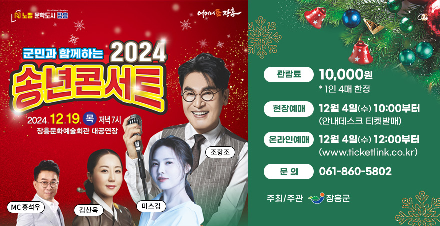 노벨문학도시 장흥, 어머니품 장흥 군민과 함께하는 2024 송년콘서트 2024.12.19.목 저녁7시, 장흥문화예술회관 대공연장 MC 홍석우, 김산옥, 미스김, 조항조 출연 관람료 : 10,000원 * 1인 4매 한정 현장예매 : 12월 4일(수) 10:00부터(안내데스크 티켓발매) 온라인예매 : 12월 4일(수) 12:00부터(www.ticketlink.co.kr) 문의: 061-860-5802 주최/주관 : 장흥군