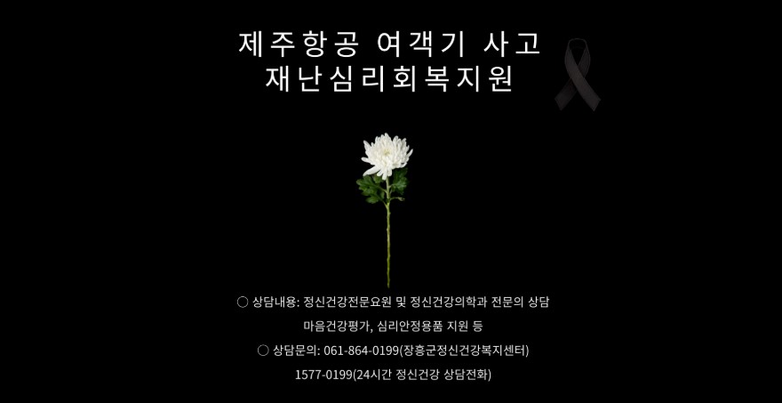 제주항공 여객기 사고 재난 심리 회복지원 상담내용: 정신건강전문용원 및 정신건강의학과 전문의 상담 마음건강평가, 심리안정용품 지원 등 상담문의: 061-864-0199(장흥군정신건강복지센터) 1577-0199(24시간 정신건강 상담전화)