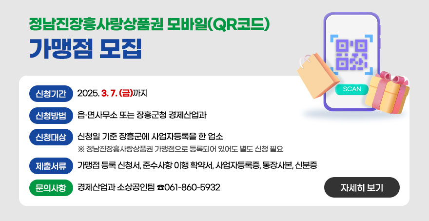 정남진장흥사랑상품권 모바일(QR코드)가맹점 모집 신청기간 : 2025. 3. 7.(금)까지 신청대상 : 신청일 기준 장흥군에 사업자등록을 한 업소 ※ 정남진장흥사랑상품권 가맹점으로 등록되어 있어도 별도 신청 필요 신청방법 : 읍·면사무소 또는 장흥군청 경제산업과 제출서류 : 가맹점 등록 신청서, 준수사항 이행 확약서, 사업자등록증, 통장사본, 신분증 문의사항 : 경제산업과 소상공인팀 ☎061-860-5932 자세히보기