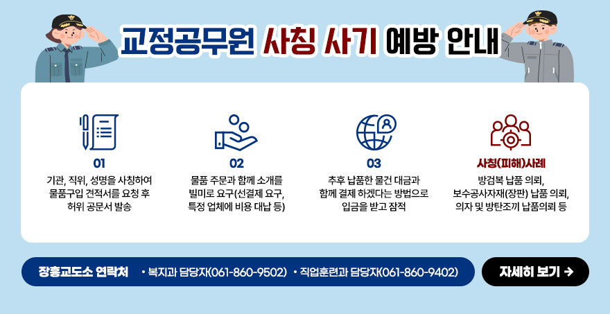 교정공무원 사칭 사기 예방 안내 01. 기관, 직위, 성명을 사칭하여 물품구입 견적서를 요청 후 허위 공문서 발송 02. 물품 주문과 함께 소개를 빌미로 요구(선결제 요구, 특정 업체에 비용 대납 등) 03. 추후 납품한 물건 대금과 함께 결제 하겠다는 방법으로 입금을 받고 잠적 장흥교도소 연락처 : 복지과 담당자(061-860-9502),직업훈련과 담당자(061-860-9402) 자세히보기
