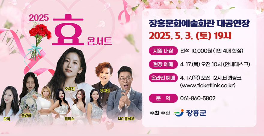 2025 효 콘서트 - 오유진, 다미, 송연화, 엘리스, 이서형, MC홍석우 - 장흥문화예술회관 대공연장 - 2025. 5. 3. (토) 19시 - 지원 대상 : 전석 10,000원(1인 4매 한정) - 현장 예매 : 4. 17. (목) 오전 10시 (안내데스크) - 온라인 예매 : 4. 17. (목) 오전 12시, 티켓링크(www.ticketlink.co.kr) - 문의 : 061-860-5802 - 주최·주관 : 장흥군