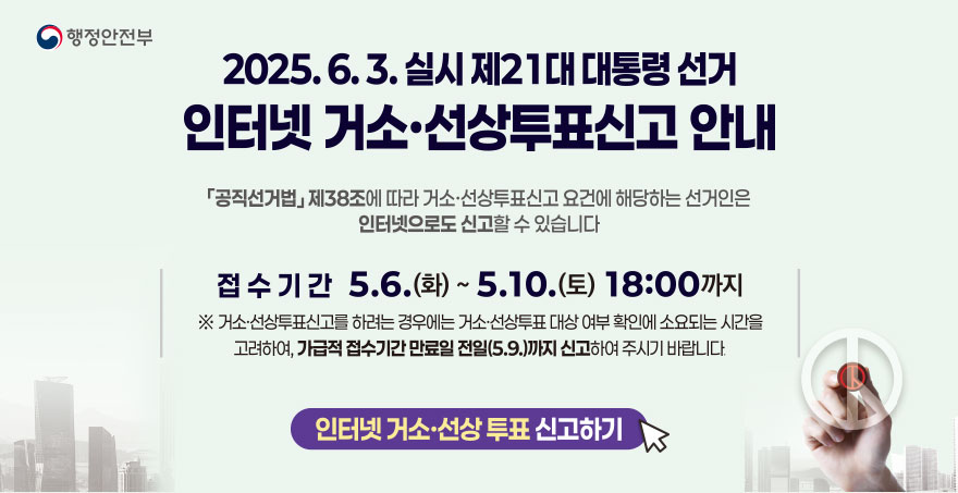 2025. 6. 3. 실시 제 21대 대통령 선거 인터넷 거소, 선상투표신고 안내 (공직선거법)제38조에 따라 거소,선상투표신고 요건에 해당하는 선거인은 인터넷으로도 신고할 수 있습니다 접수기간 : 5. 6.(화) ~ 5.10.(토) 18:00까지 *거소,선상투표신고를 하려는 경우에는 거소,선상투표 대상 여부 확인에 소요되는 시간을 고려하여, 가급적 접수기간 만료일(5.9.)까지 신고하여 주시기 바랍니다. 인터넷 거소, 선상투표 신고하기 행정안전부