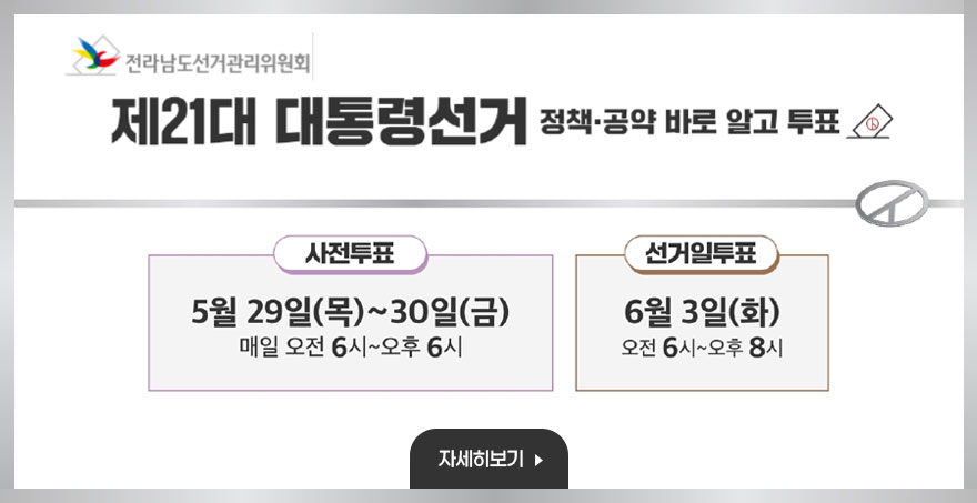 제 21대 대통령선거 정책, 공약 바로 알고 투표 사전투표 : 5월 29일(목) ~ 30일(금) 매일 오전 6시 ~ 오후6시 선거일투표 : 6월 3일(화) 오전 6시 ~ 오후8시 전라남도선거관리위원회 자세히보기