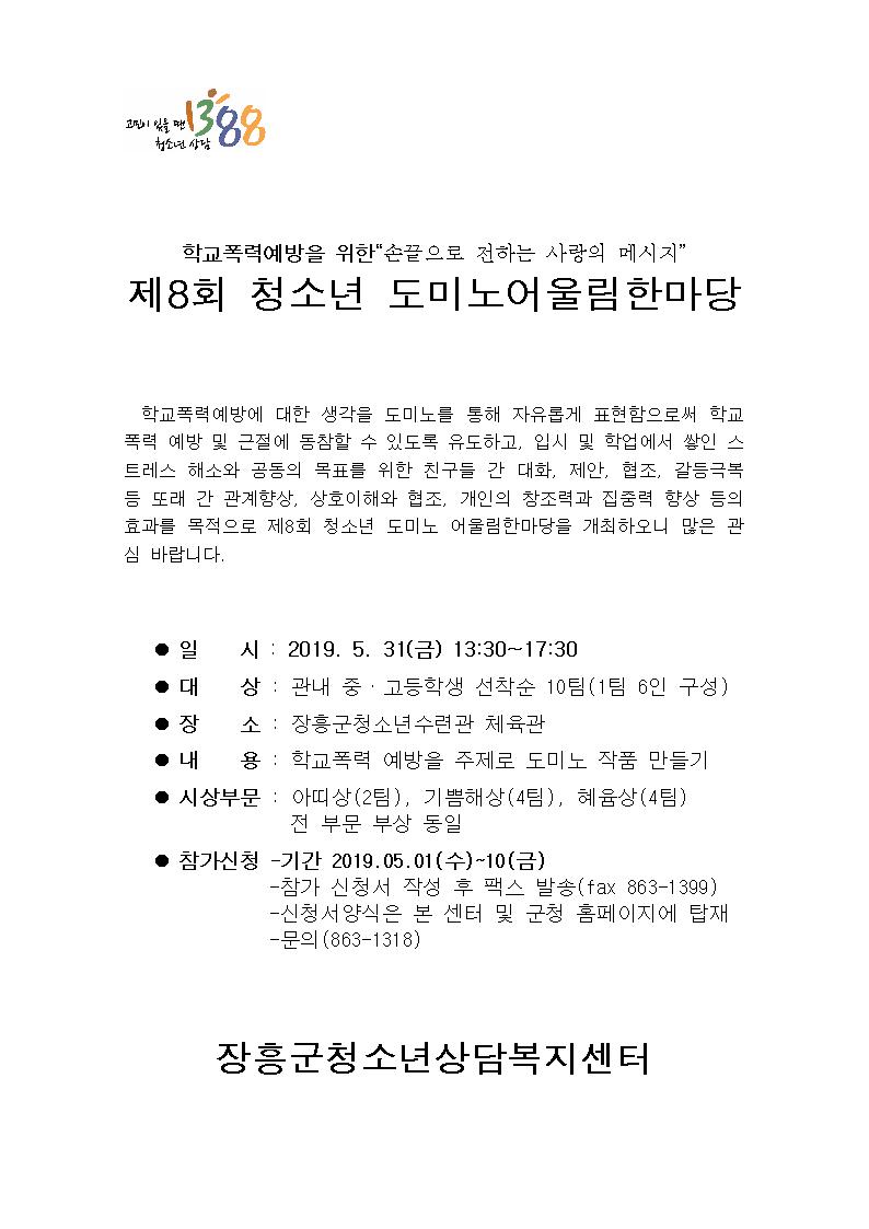 가. 일 시 : 2019. 5. 31(금) 13:30~17:30  나. 대 상 : 관내 중·고등학생(6인 1팀. 선착순 10팀)  다. 장 소 : 장흥군청소년수련관 체육관  라. 내 용 : 학교폭력예방 주제 도미노 작품 만들기  마. 시상부문 : 아띠상(2팀), 기쁨해상(4팀), 혜윰상(4팀)           전 부문 부상 동일  바. 참가신청  1) 신청기간 : 2019. 5. 1(수) ~ 10(금)  2) 접수방법 : 신청서 작성 후 팩스 발송(fax 863-1399)